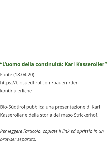 “L’uomo della continuità: Karl Kasseroller” Fonte (18.04.20):  https://biosuedtirol.com/bauern/der-kontinuierliche  Bio-Südtirol pubblica una presentazione di Karl Kasseroller e della storia del maso Strickerhof.  Per leggere l’articolo, copiate il link ed apritelo in un browser separato.